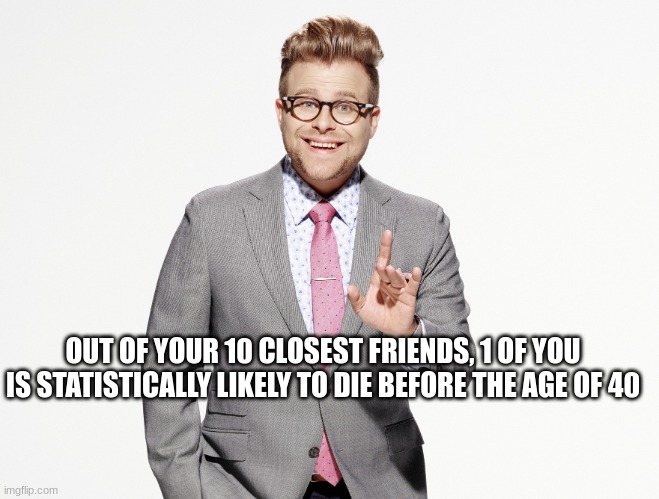 Adam Ruins Everything | OUT OF YOUR 10 CLOSEST FRIENDS, 1 OF YOU IS STATISTICALLY LIKELY TO DIE BEFORE THE AGE OF 40 | image tagged in adam ruins everything,thanks for nothing | made w/ Imgflip meme maker
