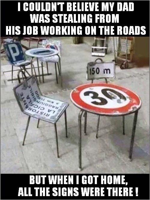 A Sons Disappointment ! | I COULDN'T BELIEVE MY DAD
WAS STEALING FROM
 HIS JOB WORKING ON THE ROADS; BUT WHEN I GOT HOME, ALL THE SIGNS WERE THERE ! | image tagged in dad,stolen,signs,visual pun | made w/ Imgflip meme maker