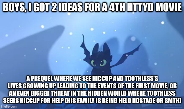BOYS, I GOT 2 IDEAS FOR A 4TH HTTYD MOVIE; A PREQUEL WHERE WE SEE HICCUP AND TOOTHLESS'S LIVES GROWING UP LEADING TO THE EVENTS OF THE FIRST MOVIE, OR AN EVEN BIGGER THREAT IN THE HIDDEN WORLD WHERE TOOTHLESS SEEKS HICCUP FOR HELP (HIS FAMILY IS BEING HELD HOSTAGE OR SMTH) | made w/ Imgflip meme maker