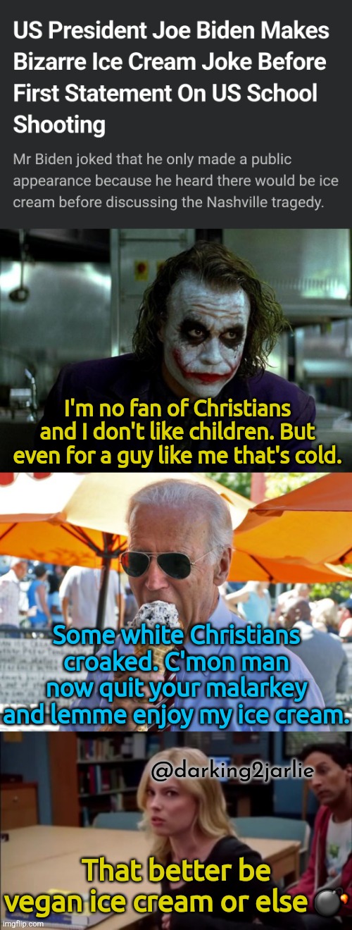 I scream cold... | I'm no fan of Christians and I don't like children. But even for a guy like me that's cold. Some white Christians croaked. C'mon man now quit your malarkey and lemme enjoy my ice cream. @darking2jarlie; That better be vegan ice cream or else 💣 | image tagged in america,joe biden,democrats,christians,ice cream,biden | made w/ Imgflip meme maker