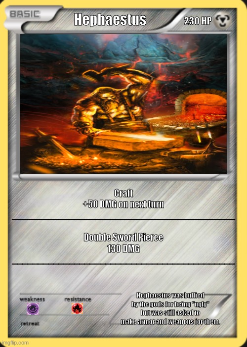 Hephaestus Pokemon Card | 230 HP; Hephaestus; Craft    
+50 DMG on next turn
___________________________________________; Double Sword Pierce
130 DMG


___________________________________________; Hephaestus was bullied by the gods for being "ugly" but was still asked to make armor and weapons for them. | image tagged in fire,blacksmith,greek mythology,god | made w/ Imgflip meme maker
