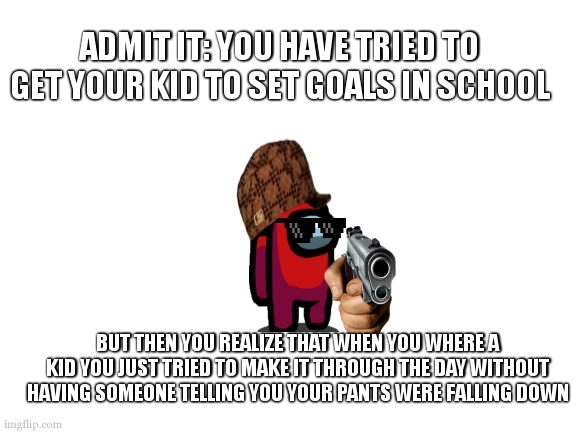 Blank White Template | ADMIT IT: YOU HAVE TRIED TO GET YOUR KID TO SET GOALS IN SCHOOL; BUT THEN YOU REALIZE THAT WHEN YOU WHERE A KID YOU JUST TRIED TO MAKE IT THROUGH THE DAY WITHOUT HAVING SOMEONE TELLING YOU YOUR PANTS WERE FALLING DOWN | image tagged in blank white template | made w/ Imgflip meme maker