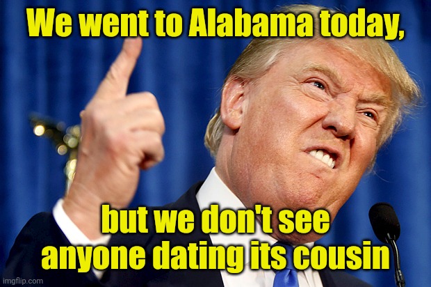 Donald Trump | We went to Alabama today, but we don't see anyone dating its cousin | image tagged in donald trump,memes,alabama,funny,how many other lies have i been told by the council,what is this place | made w/ Imgflip meme maker