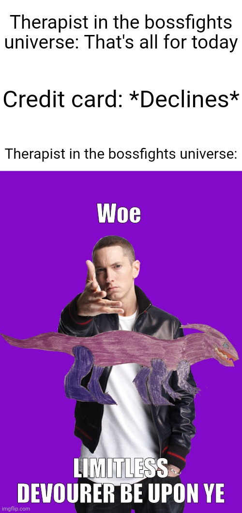 Welp, Imma bug Evil-ish to make the Woe Limitless Devourer upon ye a template now | Therapist in the bossfights universe: That's all for today; Credit card: *Declines*; Therapist in the bossfights universe:; Woe; LIMITLESS DEVOURER BE UPON YE | image tagged in woe ____ be upon ye | made w/ Imgflip meme maker