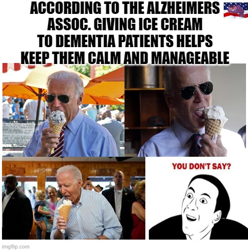 Joe seems fixated on his Ice Cream | ACCORDING TO THE ALZHEIMERS ASSOC. GIVING ICE CREAM TO DEMENTIA PATIENTS HELPS KEEP THEM CALM AND MANAGEABLE | image tagged in blank white template | made w/ Imgflip meme maker