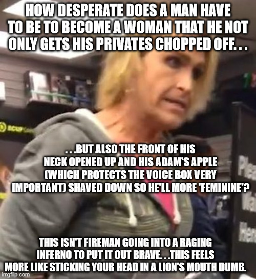 In order for a men to become women they have to have two of the most sensitive part of the human body operated on. | HOW DESPERATE DOES A MAN HAVE TO BE TO BECOME A WOMAN THAT HE NOT ONLY GETS HIS PRIVATES CHOPPED OFF. . . . . .BUT ALSO THE FRONT OF HIS NECK OPENED UP AND HIS ADAM'S APPLE (WHICH PROTECTS THE VOICE BOX VERY IMPORTANT) SHAVED DOWN SO HE'LL MORE 'FEMININE'? THIS ISN'T FIREMAN GOING INTO A RAGING INFERNO TO PUT IT OUT BRAVE. . .THIS FEELS MORE LIKE STICKING YOUR HEAD IN A LION'S MOUTH DUMB. | image tagged in it's ma am,trans | made w/ Imgflip meme maker