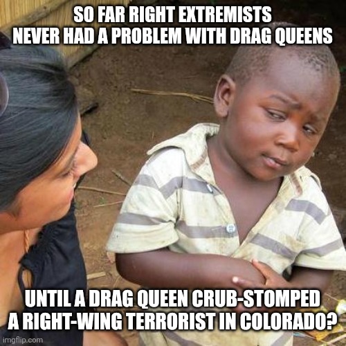 Not a coincidence | SO FAR RIGHT EXTREMISTS NEVER HAD A PROBLEM WITH DRAG QUEENS; UNTIL A DRAG QUEEN CRUB-STOMPED A RIGHT-WING TERRORIST IN COLORADO? | image tagged in memes,third world skeptical kid,scumbag republicans,terrorism,terrorists,white trash | made w/ Imgflip meme maker