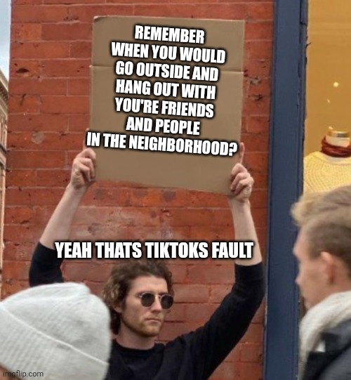 REMEMBER WHEN YOU WOULD GO OUTSIDE AND HANG OUT WITH YOU'RE FRIENDS AND PEOPLE IN THE NEIGHBORHOOD? YEAH THATS TIKTOKS FAULT | image tagged in guy holding cardboard sign closer | made w/ Imgflip meme maker