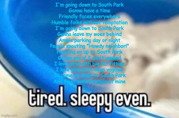 sleepy | I'm going down to South Park
Gonna have a time
Friendly faces everywhere
Humble folks without temptation
I'm going down to South Park
Gonna leave my woes behind
Ample parking day or night
People spouting "Howdy neighbor!"
Heading on up to South Park
Gonna see if I can't unwind
I love girls with big fat titties
I love girls with deep vaginas
So come on down to South Park
And meet some friends of mine | image tagged in sleepy | made w/ Imgflip meme maker