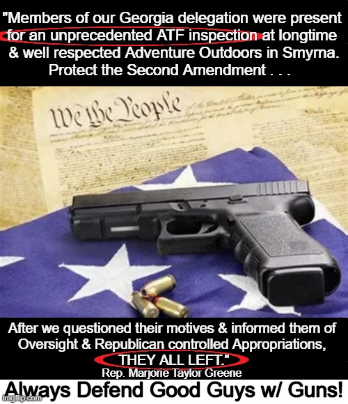 The Second Protects The First & History Proves We Need BOTH Today!! | "Members of our Georgia delegation were present 
for an unprecedented ATF inspection at longtime 
& well respected Adventure Outdoors in Smyrna.
Protect the Second Amendment . . . After we questioned their motives & informed them of 

Oversight & Republican controlled Appropriations, 

THEY ALL LEFT."; Rep. Marjorie Taylor Greene; Always Defend Good Guys w/ Guns! | image tagged in politics,guns,second amendment,first amendment,protection,government | made w/ Imgflip meme maker