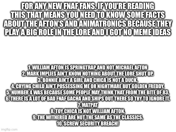 Some stuff for new fnaf fans | FOR ANY NEW FNAF FANS. IF YOU’RE READING THIS THAT MEANS YOU NEED TO KNOW SOME FACTS ABOUT THE AFTON’S AND ANIMATRONICS BECAUSE THEY PLAY A BIG ROLE IN THE LORE AND I GOT NO MEME IDEAS; 1. WILLIAM AFTON IS SPRINGTRAP AND NOT MICHAEL AFTON
2. MARK IMPLIES AIN’T KNOW NOTHING ABOUT THE LORE SHUT UP.
3. BONNIE AIN’T A GIRL AND CHICA IS NOT A DUCK.
4. CRYING CHILD AIN’T POSSESSING ME OR NIGHTMARE BUT GOLDEN FREDDY.
5. NUMBER 4 WAS BECAUSE SOME PEOPLE MAY THINK THAT FROM THE BITE OF 83.
6. THERE IS A LOT OF BAD FNAF GACHA AND SHIPS OUT THERE SO TRY TO IGNORE IT.
7. MATPAT
8. TOY CHICA IS NOT WILLIAM AFTON.
9. THE WITHERED ARE NOT THE SAME AS THE CLASSICS.
10. SCREW SECURITY BREACH! | image tagged in fnaf | made w/ Imgflip meme maker