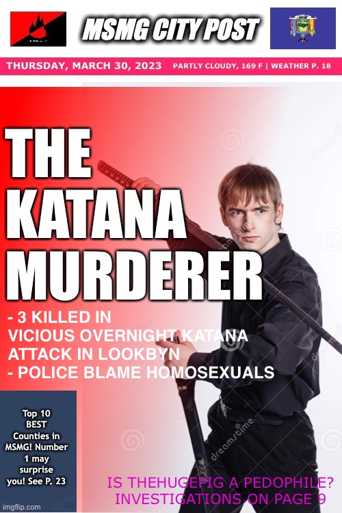 THE KATANA MURDERER; - 3 KILLED IN VICIOUS OVERNIGHT KATANA ATTACK IN LOOKBYN
- POLICE BLAME HOMOSEXUALS; Top 10 BEST Counties in MSMG! Number 1 may surprise you! See P. 23; IS THEHUGEPIG A PEDOPHILE? INVESTIGATIONS ON PAGE 9 | made w/ Imgflip meme maker