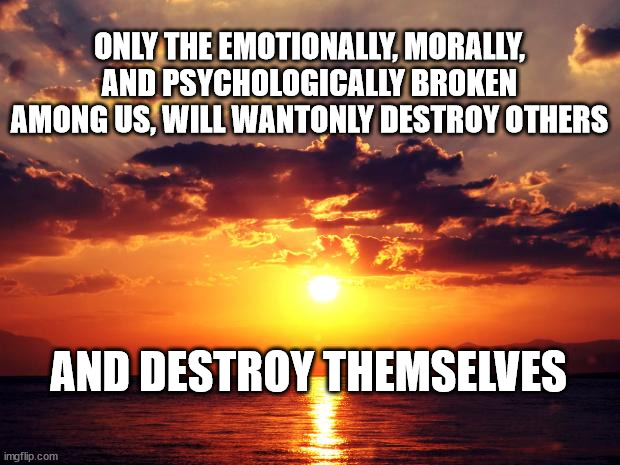 Sunset | ONLY THE EMOTIONALLY, MORALLY, AND PSYCHOLOGICALLY BROKEN AMONG US, WILL WANTONLY DESTROY OTHERS; AND DESTROY THEMSELVES | image tagged in sunset | made w/ Imgflip meme maker