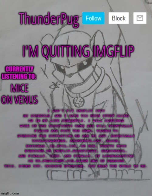 This is my final post. Farewell, everyone. | I'M QUITTING IMGFLIP; I CAN'T FIT IMGFLIP INTO MY SCHEDULE, AND I HAVE TOO MUCH STUFF GOING ON IN MY LIFE CURRENTLY. I WILL CONTINUE WORK ON THE BOSSFIGHTS GAME AND WILL EVENTUALLY FINISH AND POST THE DEMO. THANKS TO EVERYONE FOR SUPPORTING ME AND MY ART, ESPECIALLY YOURLOCALMEMER, ANONYMOUS_CAT, BLOOK, EGGYHEAD, DR_EVIL_ISH, DR BOB, PRETTY MUCH EVERYONE ON IMGFLIP_BOSSFIGHTS, SHADOWSKUL, AND FINALLY, ICEU. AND FINALLY, IF LORENABANTING OR US_PRESIDENT_JOE_BIDEN END UP READING THIS, SCREW YOU. GOODBYE EVERYONE. YOU MEAN THE WORLD TO ME. MICE ON VENUS | image tagged in thunderpug announcement template | made w/ Imgflip meme maker