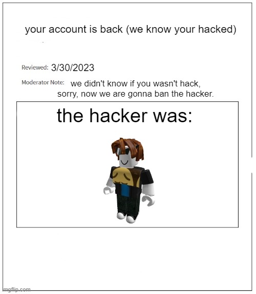 what if roblox lets people unbanned? | your account is back (we know your hacked); 3/30/2023; we didn't know if you wasn't hack, sorry, now we are gonna ban the hacker. the hacker was: | image tagged in banned from roblox,roblox | made w/ Imgflip meme maker