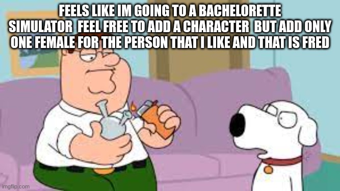 crack | FEELS LIKE IM GOING TO A BACHELORETTE SIMULATOR  FEEL FREE TO ADD A CHARACTER  BUT ADD ONLY ONE FEMALE FOR THE PERSON THAT I LIKE AND THAT IS FRED | image tagged in crack | made w/ Imgflip meme maker