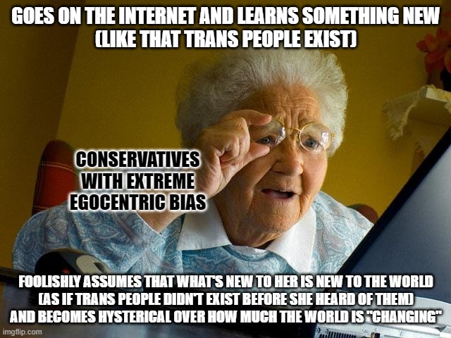 The world doesn't change every time you learn something new about it. You do. | GOES ON THE INTERNET AND LEARNS SOMETHING NEW
(LIKE THAT TRANS PEOPLE EXIST); CONSERVATIVES WITH EXTREME EGOCENTRIC BIAS; FOOLISHLY ASSUMES THAT WHAT'S NEW TO HER IS NEW TO THE WORLD
(AS IF TRANS PEOPLE DIDN'T EXIST BEFORE SHE HEARD OF THEM)
AND BECOMES HYSTERICAL OVER HOW MUCH THE WORLD IS "CHANGING" | image tagged in memes,grandma finds the internet,change,conservative logic,ego,bias | made w/ Imgflip meme maker