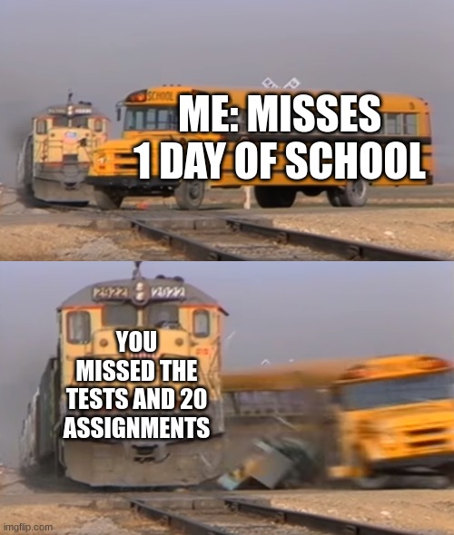 A train hitting a school bus | ME: MISSES 1 DAY OF SCHOOL; YOU MISSED THE TESTS AND 20 ASSIGNMENTS | image tagged in a train hitting a school bus | made w/ Imgflip meme maker