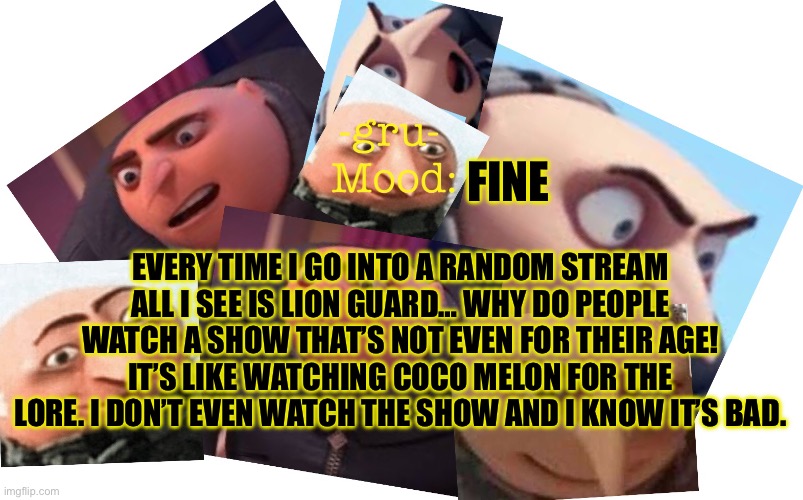 How is this show even being talked about? | EVERY TIME I GO INTO A RANDOM STREAM ALL I SEE IS LION GUARD… WHY DO PEOPLE WATCH A SHOW THAT’S NOT EVEN FOR THEIR AGE! IT’S LIKE WATCHING COCO MELON FOR THE LORE. I DON’T EVEN WATCH THE SHOW AND I KNOW IT’S BAD. FINE | image tagged in -gru- template | made w/ Imgflip meme maker