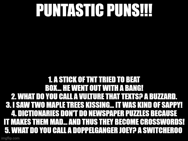 Very punny indeed | PUNTASTIC PUNS!!! 1. A STICK OF TNT TRIED TO BEAT BOX... HE WENT OUT WITH A BANG!
2. WHAT DO YOU CALL A VULTURE THAT TEXTS? A BUZZARD.
3. I SAW TWO MAPLE TREES KISSING... IT WAS KIND OF SAPPY!
4. DICTIONARIES DON'T DO NEWSPAPER PUZZLES BECAUSE IT MAKES THEM MAD... AND THUS THEY BECOME CROSSWORDS!
5. WHAT DO YOU CALL A DOPPELGANGER JOEY? A SWITCHEROO | image tagged in puns,memes | made w/ Imgflip meme maker