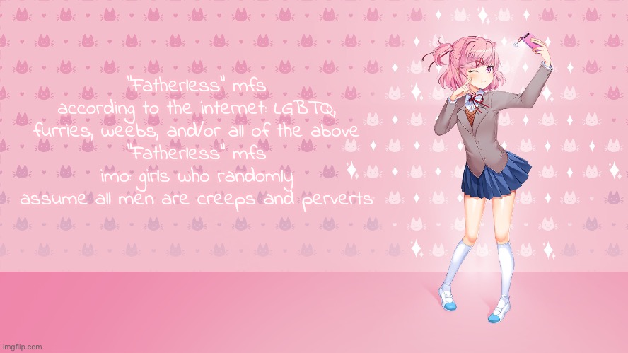 Think about it, they would just grow to hate all men if they didn’t have a good male parental figure to look up to | “Fatherless” mfs according to the internet: LGBTQ, furries, weebs, and/or all of the above
“Fatherless” mfs imo: girls who randomly assume all men are creeps and perverts | made w/ Imgflip meme maker
