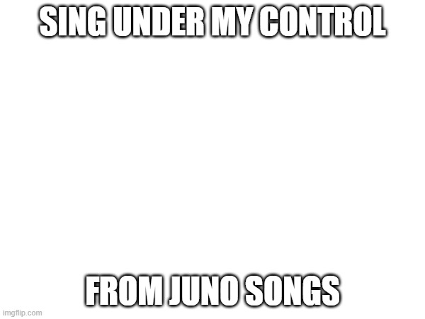 SING UNDER MY CONTROL; FROM JUNO SONGS | made w/ Imgflip meme maker