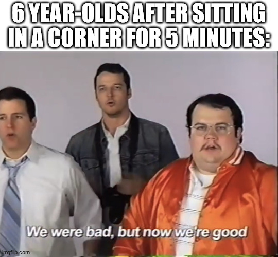 True | 6 YEAR-OLDS AFTER SITTING IN A CORNER FOR 5 MINUTES: | image tagged in we were bad but now we re good | made w/ Imgflip meme maker