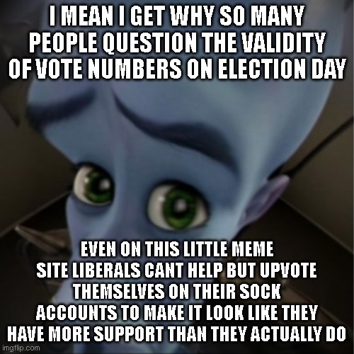Megamind peeking | I MEAN I GET WHY SO MANY PEOPLE QUESTION THE VALIDITY OF VOTE NUMBERS ON ELECTION DAY; EVEN ON THIS LITTLE MEME SITE LIBERALS CANT HELP BUT UPVOTE THEMSELVES ON THEIR SOCK ACCOUNTS TO MAKE IT LOOK LIKE THEY HAVE MORE SUPPORT THAN THEY ACTUALLY DO | image tagged in megamind peeking | made w/ Imgflip meme maker