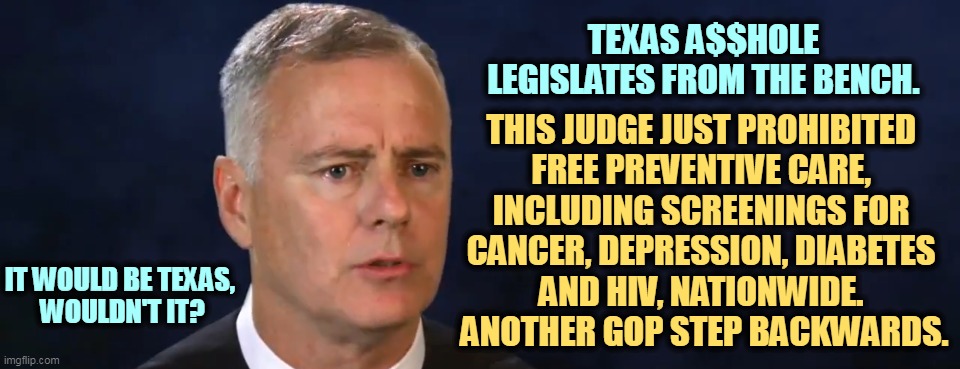 Judge Reed O'Connor of the GOP Death Cult. Remember the name of this a$$hole. | TEXAS A$$HOLE LEGISLATES FROM THE BENCH. THIS JUDGE JUST PROHIBITED 
FREE PREVENTIVE CARE, 
INCLUDING SCREENINGS FOR 

CANCER, DEPRESSION, DIABETES 
AND HIV, NATIONWIDE. 
ANOTHER GOP STEP BACKWARDS. IT WOULD BE TEXAS, 
WOULDN'T IT? | image tagged in crazy,right wing,judge,hate,healthcare | made w/ Imgflip meme maker