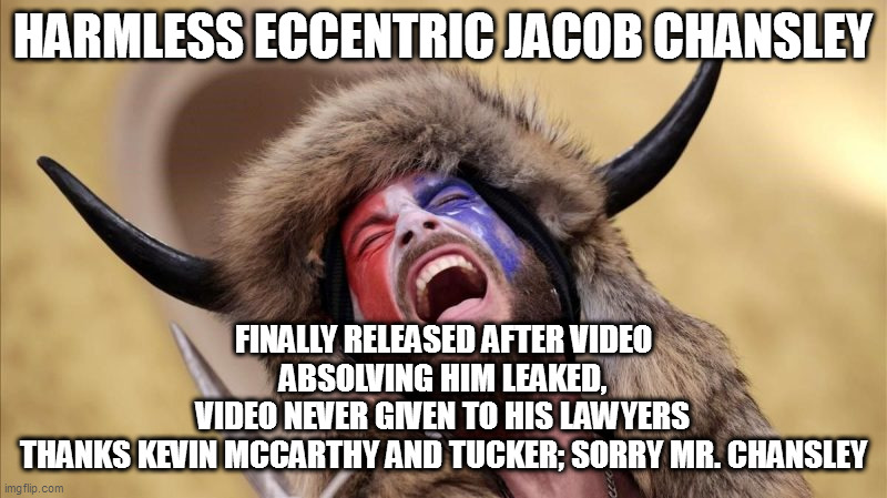 qanon shaman | HARMLESS ECCENTRIC JACOB CHANSLEY; FINALLY RELEASED AFTER VIDEO ABSOLVING HIM LEAKED,
VIDEO NEVER GIVEN TO HIS LAWYERS
THANKS KEVIN MCCARTHY AND TUCKER; SORRY MR. CHANSLEY | image tagged in qanon shaman | made w/ Imgflip meme maker