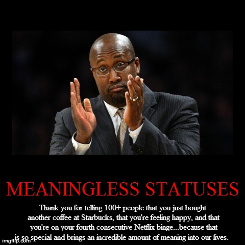 MEANINGLESS STATUSES | Thank you for telling 100+ people that you just bought another coffee at Starbucks, that you're feeling happy, and th | image tagged in funny,demotivationals,unimpressed,facebook,statuses,useless | made w/ Imgflip demotivational maker