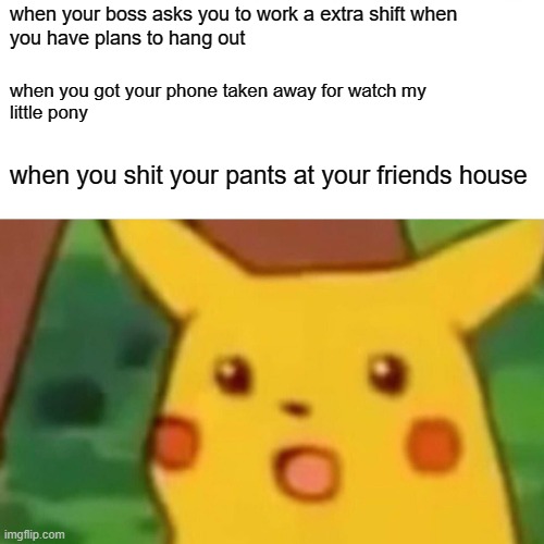 Surprised Pikachu | when your boss asks you to work a extra shift when
you have plans to hang out; when you got your phone taken away for watch my
little pony; when you shit your pants at your friends house | image tagged in memes,surprised pikachu | made w/ Imgflip meme maker