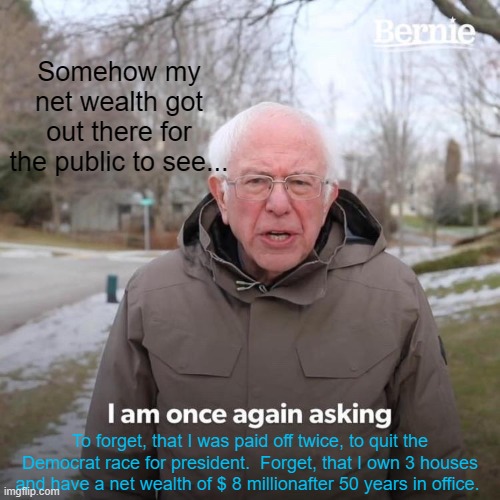 Bernie I Am Once Again Asking For Your Support | Somehow my net wealth got out there for the public to see... To forget, that I was paid off twice, to quit the Democrat race for president.  Forget, that I own 3 houses and have a net wealth of $ 8 millionafter 50 years in office. | image tagged in memes,bernie i am once again asking for your support | made w/ Imgflip meme maker