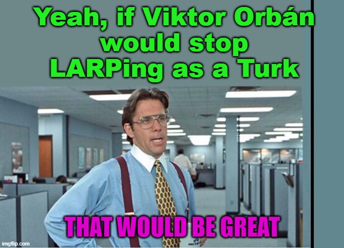 Yeah, if Viktor Orbán would stop LARPing as a Turk, That Would Be Great | Yeah, if Viktor Orbán
would stop LARPing as a Turk; THAT WOULD BE GREAT | image tagged in that would be great extra tall/wide | made w/ Imgflip meme maker