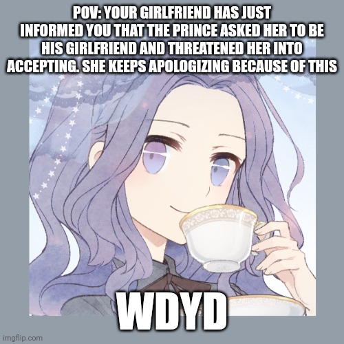 Normal. Straight/bi males only | POV: YOUR GIRLFRIEND HAS JUST INFORMED YOU THAT THE PRINCE ASKED HER TO BE HIS GIRLFRIEND AND THREATENED HER INTO ACCEPTING. SHE KEEPS APOLOGIZING BECAUSE OF THIS; WDYD | image tagged in roleplaying | made w/ Imgflip meme maker