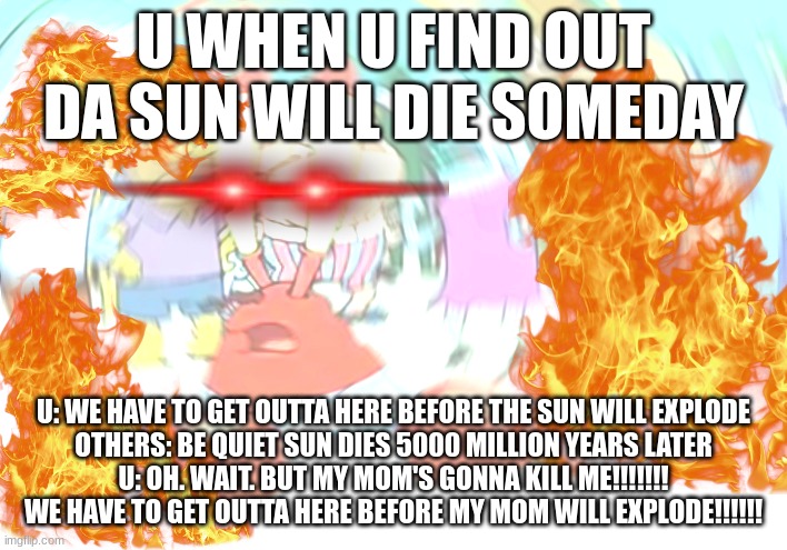 U LIKE DIS | U WHEN U FIND OUT DA SUN WILL DIE SOMEDAY; U: WE HAVE TO GET OUTTA HERE BEFORE THE SUN WILL EXPLODE
OTHERS: BE QUIET SUN DIES 5000 MILLION YEARS LATER
U: OH. WAIT. BUT MY MOM'S GONNA KILL ME!!!!!!! WE HAVE TO GET OUTTA HERE BEFORE MY MOM WILL EXPLODE!!!!!! | image tagged in sun | made w/ Imgflip meme maker