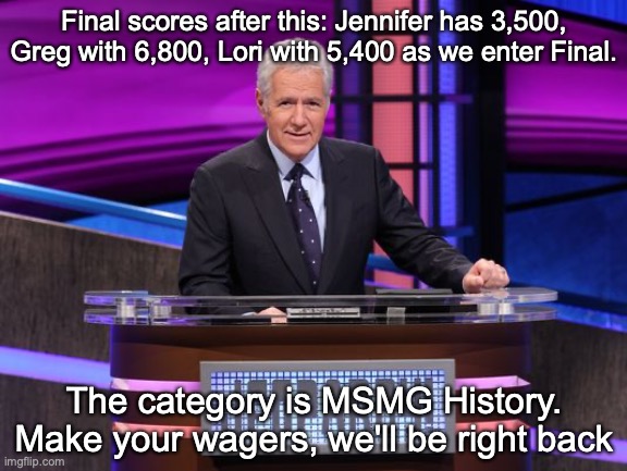 Alex Trebek Jeopardy | Final scores after this: Jennifer has 3,500, Greg with 6,800, Lori with 5,400 as we enter Final. The category is MSMG History. Make your wagers, we'll be right back | image tagged in alex trebek jeopardy | made w/ Imgflip meme maker