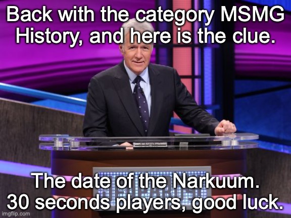 Alex Trebek Jeopardy | Back with the category MSMG History, and here is the clue. The date of the Narkuum. 30 seconds players, good luck. | image tagged in alex trebek jeopardy | made w/ Imgflip meme maker
