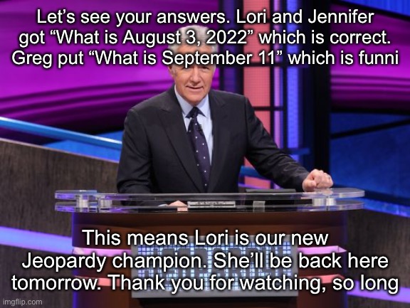 Alex Trebek Jeopardy | Let’s see your answers. Lori and Jennifer got “What is August 3, 2022” which is correct. Greg put “What is September 11” which is funni; This means Lori is our new Jeopardy champion. She’ll be back here tomorrow. Thank you for watching, so long | image tagged in alex trebek jeopardy | made w/ Imgflip meme maker