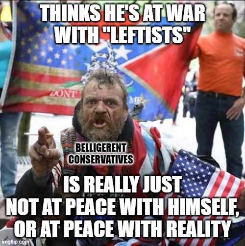 When you're at war with the "leftists" who live in your head, you're really just at war with yourself. | THINKS HE'S AT WAR
WITH "LEFTISTS"; BELLIGERENT
CONSERVATIVES; IS REALLY JUST
NOT AT PEACE WITH HIMSELF,
OR AT PEACE WITH REALITY | image tagged in conservative alt right tardo,conservative logic,war,peace,leftists,finally inner peace | made w/ Imgflip meme maker