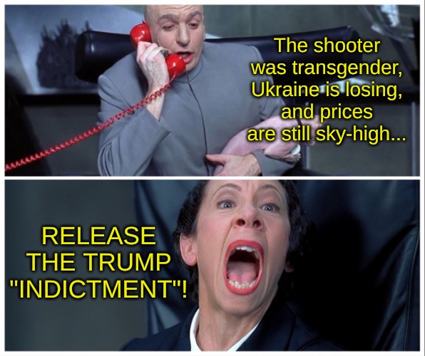 The timing is alsost uncanny... days after the trends shooter, a year before Super Tuesday... If I didn't know any better, I'd s | The shooter was transgender, Ukraine is losing, and prices are still sky-high... RELEASE THE TRUMP "INDICTMENT"! | image tagged in dr evil and frau yelling,trump,democrat,two tiered justice system,political,witch hunt | made w/ Imgflip meme maker