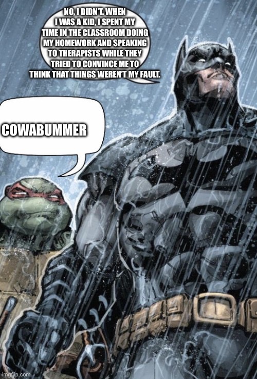 Cowabummer | NO, I DIDN’T. WHEN I WAS A KID, I SPENT MY TIME IN THE CLASSROOM DOING MY HOMEWORK AND SPEAKING TO THERAPISTS WHILE THEY TRIED TO CONVINCE ME TO THINK THAT THINGS WEREN’T MY FAULT. COWABUMMER | image tagged in cowabummer | made w/ Imgflip meme maker