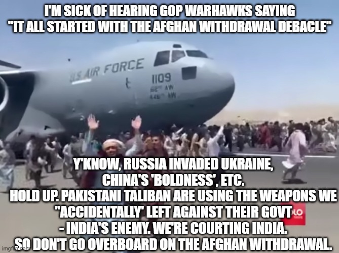 Guy running happy next to army air plane in afghanistan | I'M SICK OF HEARING GOP WARHAWKS SAYING "IT ALL STARTED WITH THE AFGHAN WITHDRAWAL DEBACLE"; Y'KNOW, RUSSIA INVADED UKRAINE, CHINA'S 'BOLDNESS', ETC.
HOLD UP. PAKISTANI TALIBAN ARE USING THE WEAPONS WE "ACCIDENTALLY' LEFT AGAINST THEIR GOVT - INDIA'S ENEMY. WE'RE COURTING INDIA. SO DON'T GO OVERBOARD ON THE AFGHAN WITHDRAWAL. | image tagged in guy running happy next to army air plane in afghanistan | made w/ Imgflip meme maker