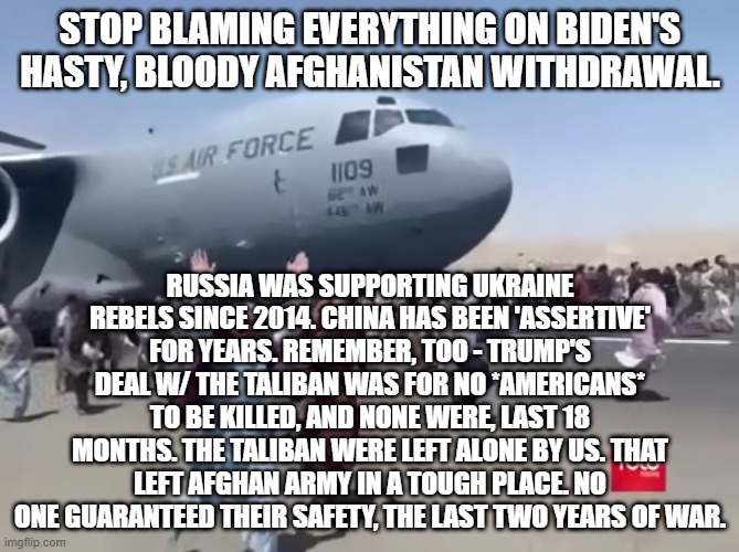 Guy running happy next to army air plane in afghanistan | STOP BLAMING EVERYTHING ON BIDEN'S HASTY, BLOODY AFGHANISTAN WITHDRAWAL. RUSSIA WAS SUPPORTING UKRAINE REBELS SINCE 2014. CHINA HAS BEEN 'ASSERTIVE' FOR YEARS. REMEMBER, TOO - TRUMP'S DEAL W/ THE TALIBAN WAS FOR NO *AMERICANS* TO BE KILLED, AND NONE WERE, LAST 18 MONTHS. THE TALIBAN WERE LEFT ALONE BY US. THAT LEFT AFGHAN ARMY IN A TOUGH PLACE. NO ONE GUARANTEED THEIR SAFETY, THE LAST TWO YEARS OF WAR. | image tagged in guy running happy next to army air plane in afghanistan | made w/ Imgflip meme maker