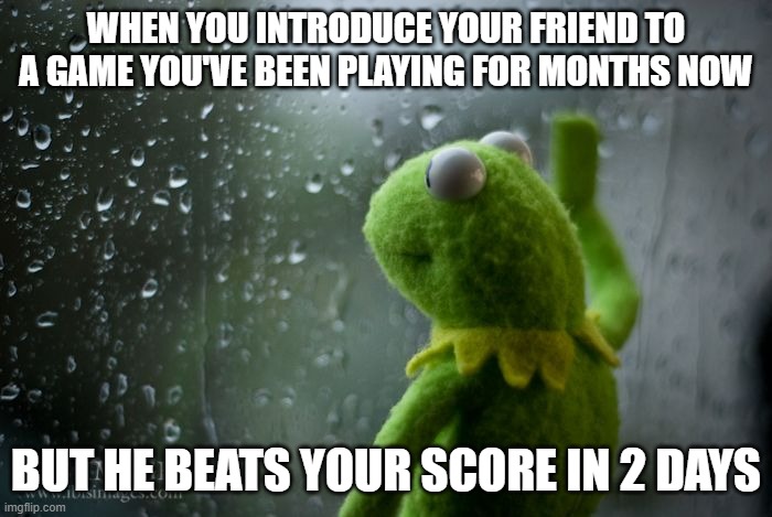 kermit window | WHEN YOU INTRODUCE YOUR FRIEND TO A GAME YOU'VE BEEN PLAYING FOR MONTHS NOW; BUT HE BEATS YOUR SCORE IN 2 DAYS | image tagged in kermit window | made w/ Imgflip meme maker