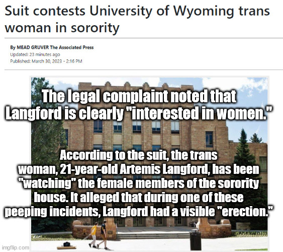 If ONLY there were some way we could have seen this coming. | The legal complaint noted that Langford is clearly "interested in women."; According to the suit, the trans woman, 21-year-old Artemis Langford, has been "watching" the female members of the sorority house. It alleged that during one of these peeping incidents, Langford had a visible "erection." | image tagged in transphobic,transgender | made w/ Imgflip meme maker