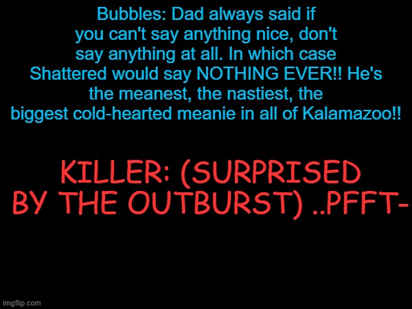 (Xunshine AU) Bubbles badmouthing Shattered | Bubbles: Dad always said if you can't say anything nice, don't say anything at all. In which case Shattered would say NOTHING EVER!! He's the meanest, the nastiest, the biggest cold-hearted meanie in all of Kalamazoo!! KILLER: (SURPRISED BY THE OUTBURST) ..PFFT- | made w/ Imgflip meme maker