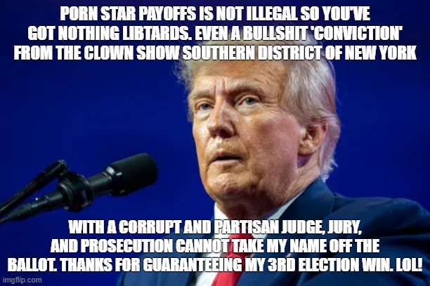 PORN STAR PAYOFFS IS NOT ILLEGAL SO YOU'VE GOT NOTHING LIBTARDS. EVEN A BULLSHIT 'CONVICTION' FROM THE CLOWN SHOW SOUTHERN DISTRICT OF NEW YORK; WITH A CORRUPT AND PARTISAN JUDGE, JURY, AND PROSECUTION CANNOT TAKE MY NAME OFF THE BALLOT. THANKS FOR GUARANTEEING MY 3RD ELECTION WIN. LOL! | made w/ Imgflip meme maker