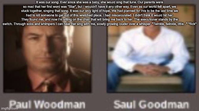 paul vs saul | It was our song. Ever since she was a baby, she would sing that tune. Our parents were so mad that her first word was "Star", but I wouldn't have it any other way. Even as our world fell apart, we stuck together, singing that song. It was our only light of hope. We had planned for this to be the last time we had to kill someone to get out of this wretched place. I had miscalculated. I didn't think it would hit her. They found me, and now i'm sitting on the chair that will bring me back to her. The executioner stands by the switch. Through sobs and whimpers I can hear her sing with me, slowly growing louder over a whisper. "Twinkle, twinkle, little..." *flick* | image tagged in paul vs saul | made w/ Imgflip meme maker