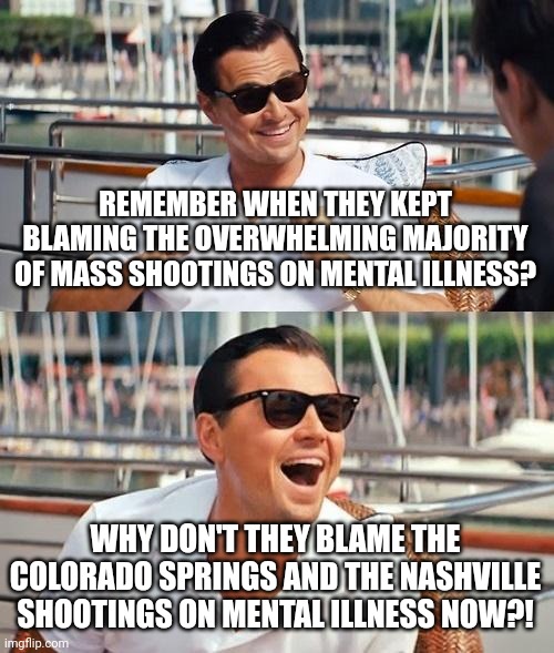 Hypocrisy at its Finest! | REMEMBER WHEN THEY KEPT BLAMING THE OVERWHELMING MAJORITY OF MASS SHOOTINGS ON MENTAL ILLNESS? WHY DON'T THEY BLAME THE COLORADO SPRINGS AND THE NASHVILLE SHOOTINGS ON MENTAL ILLNESS NOW?! | image tagged in leonardo dicaprio wolf of wall street,colorado,nashville,mental illness,mass shooting,lgbtq | made w/ Imgflip meme maker